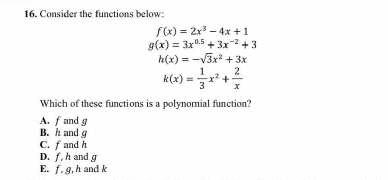 Consider the functions below:
f(x)=2x^3-4x+1
g(x)=3x^(0.5)+3x^(-2)+3
h(x)=-sqrt(3)x^2+3x
k(x)= 1/3 x^2+ 2/x 
Which of these functions is a polynomial function?
A. f and g
B. h and g
C. f and h
D. f, h and g
E. f, g, h and k