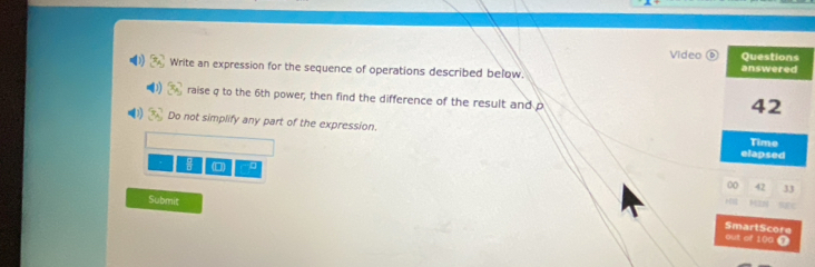 Video Questions 
Write an expression for the sequence of operations described below. 
answered 
raise q to the 6th power; then find the difference of the result and p
42
Do not simplify any part of the expression. 
Time 
elapsed
0 42 33
Submit 
SmartScore 
out of 10a T