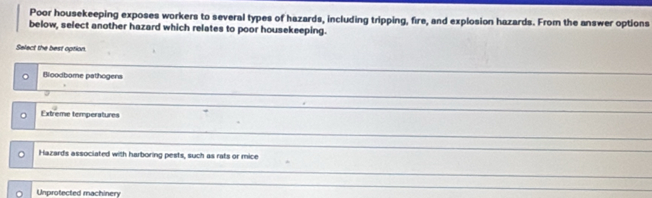 Poor housekeeping exposes workers to several types of hazards, including tripping, fire, and explosion hazards. From the answer options
below, select another hazard which relates to poor housekeeping.
Select the best option.
Bioodbome pathogens
Extreme temperatures
_
Hazards associated with harboring pests, such as rats or mice
_
_
Unprotected machinery
_