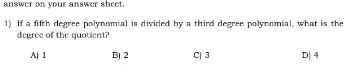 answer on your answer sheet.
1) If a fifth degree polynomial is divided by a third degree polynomial, what is the
degree of the quotient?
A) 1 B) 2 C) 3 D) 4