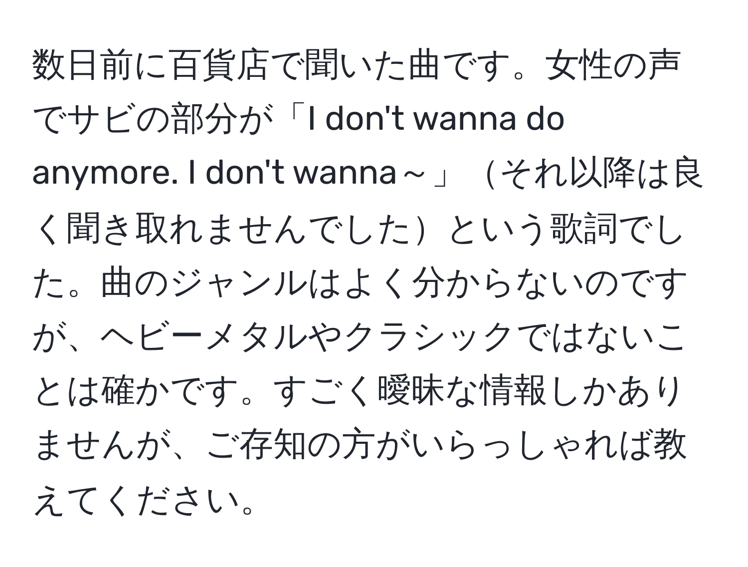 数日前に百貨店で聞いた曲です。女性の声でサビの部分が「I don't wanna do anymore. I don't wanna～」それ以降は良く聞き取れませんでしたという歌詞でした。曲のジャンルはよく分からないのですが、ヘビーメタルやクラシックではないことは確かです。すごく曖昧な情報しかありませんが、ご存知の方がいらっしゃれば教えてください。