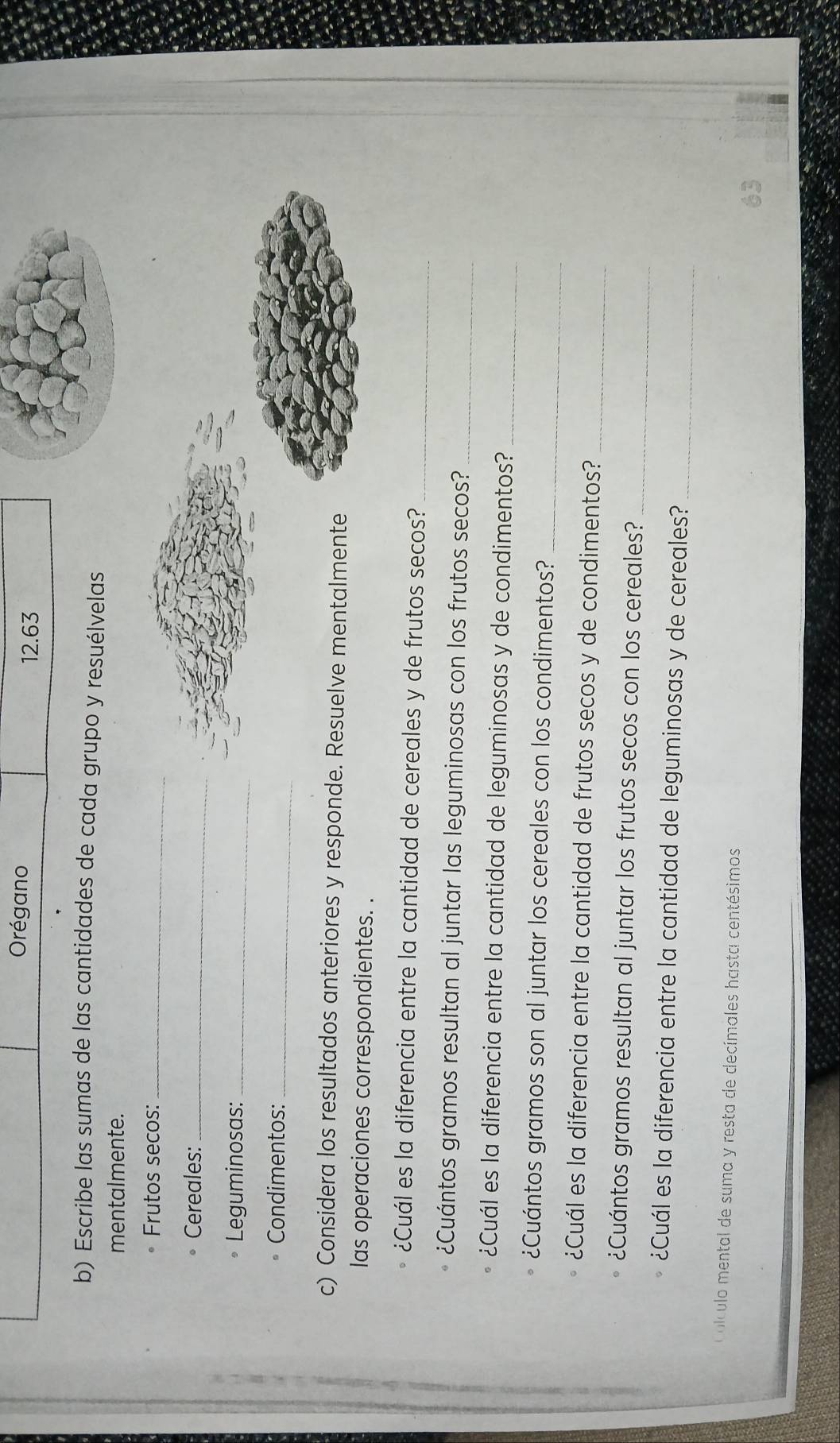 Orégano 12.63 
b) Escribe las sumas de las cantidades de cada grupo y resuélvelas 
mentalmente. 
Frutos secos:_ 
Cereales:_ 
Leguminosas:_ 
Condimentos:_ 
c) Considera los resultados anteriores y responde. Resuelve mentalmente 
las operaciones correspondientes. . 
¿Cuál es la diferencia entre la cantidad de cereales y de frutos secos?_ 
¿Cuántos gramos resultan al juntar las leguminosas con los frutos secos?_ 
¿Cuál es la diferencia entre la cantidad de leguminosas y de condimentos?_ 
_ 
¿Cuántos gramos son al juntar los cereales con los condimentos? 
¿Cuál es la diferencia entre la cantidad de frutos secos y de condimentos? 
_ 
¿Cuántos gramos resultan al juntar los frutos secos con los cereales?_ 
¿Cuál es la diferencia entre la cantidad de leguminosas y de cereales?_ 
Colculo mental de suma y resta de decímales hasta centésimos 
63