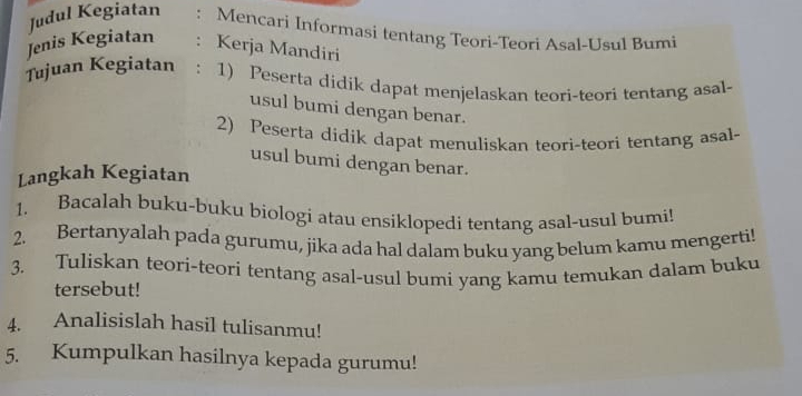 Judul Kegiatan : Mencari Informasi tentang Teori-Teori Asal-Usul Bumi 
Jenis Kegiatan : Kerja Mandiri 
Tujuan Kegiatan ： 1) Peserta didik dapat menjelaskan teori-teori tentang asal- 
usul bumi dengan benar. 
2) Peserta didik dapat menuliskan teori-teori tentang asal- 
usul bumi dengan benar. 
Langkah Kegiatan 
1. Bacalah buku-buku biologi atau ensiklopedi tentang asal-usul bumi! 
2. Bertanyalah pada gurumu, jika ada hal dalam buku yang belum kamu mengerti! 
3. Tuliskan teori-teori tentang asal-usul bumi yang kamu temukan dalam buku 
tersebut! 
4. Analisislah hasil tulisanmu! 
5. Kumpulkan hasilnya kepada gurumu!