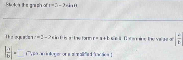 Sketch the graph of r=3-2sin θ. 
The equation r=3-2sin θ is of the form r=a+bsin θ. Determine the value of | a/b |
| a/b |=□ (Type an integer or a simplified fraction.)