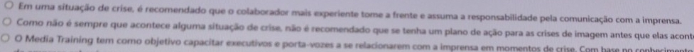 Em uma situação de crise, é recomendado que o colaborador mais experiente tome a frente e assuma a responsabilidade pela comunicação com a imprensa. 
Como não é sempre que acontece alguma situação de crise, não é recomendado que se tenha um plano de ação para as crises de imagem antes que elas acont 
O Media Training tem como objetivo capacitar executivos e porta-vozes a se relacionarem com a imprensa em momentos de crise. Com hase no conhecimente