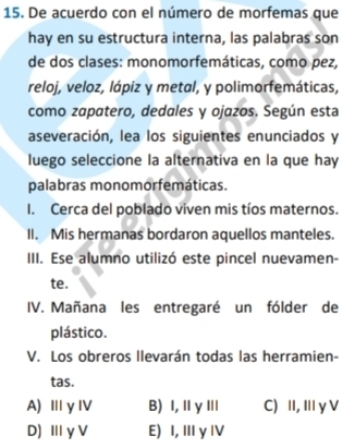 De acuerdo con el número de morfemas que
hay en su estructura interna, las palabras son
de dos clases: monomorfemáticas, como pez,
reloj, veloz, lápiz y metal, y polimorfemáticas,
como zapatero, dedales y ojazos. Según esta
aseveración, lea los siguientes enunciados y
luego seleccione la alternativa en la que hay
palabras monomorfemáticas.
I. Cerca del poblado viven mis tíos maternos.
II. Mis hermanas bordaron aquellos manteles.
III. Ese alumno utilizó este pincel nuevamen-
te.
IV. Mañana les entregaré un fólder de
plástico.
V. Los obreros llevarán todas las herramien-
tas.
A) ⅢγⅣV B) I,ⅡγⅢ C) II, Ⅲ γ V
D) Ⅲy V E) I, Ⅲ γ IV