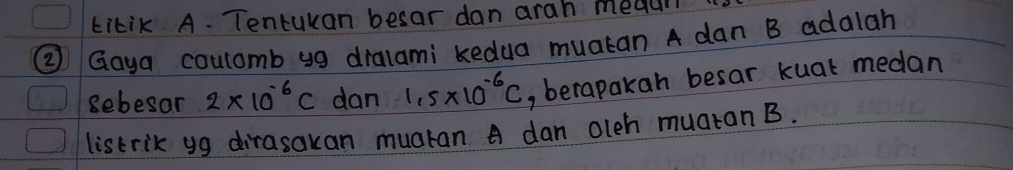 kikik A. Tentuxan besar dan arah meaul 
② Goya coulamb yg dralami kedua muatan A dan B adalah 
sebesar 2* 10^(-6)C dan 1,5* 10^(-6)C , berapakan besar kuat medan 
listrik yg dirasakan muaran A dan olch muatan B.