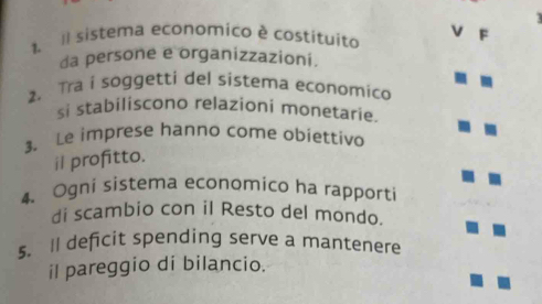 Il sistema economico é costituito V F 
da persone e organizzazioni. 
2. Tra i soggetti del sistema economico 
si stabiliscono relazioni monetarie. 
3. Le imprese hanno come obiettivo 
il profitto. 
4、 Ogni sistema economico ha rapporti 
di scambio con il Resto del mondo. 
s. Il deficit spending serve a mantenere 
il pareggio di bilancio.