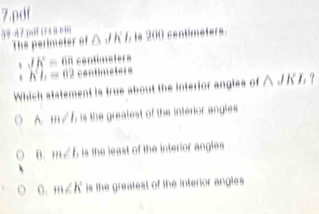 pdf
39-47 jsif (r4ünn] △ JKL | 200 centimeters
The perimeter of
JK=68 centimeters
h^2h=62 centimeters
Which statement is true about the interior angles of △ JKL?
A. m∠ I, is the greatest of the interior angles
B. m∠ b is the least of the interior angles
0. m∠ K is the greatest of the interior angles