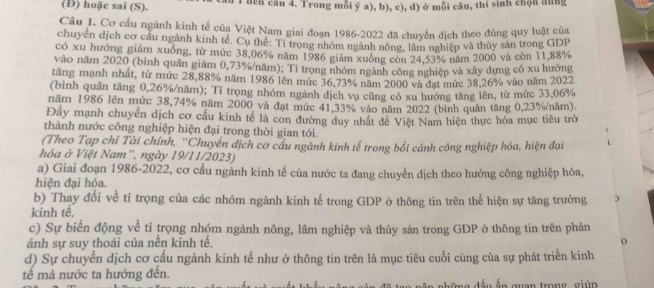 (Đ) hoặc sai (S). du T đcn câu 4. Trong mỗi ý a), b), c), d) ở mỗi câu, thí sinh chộn dùng
Cầu 1. Cơ cấu ngành kinh tế của Việt Nam giai đoạn 1986-2022 đã chuyển dịch theo đúng quy luật của
chuyển dịch cơ cầu ngành kinh tế. Cụ thể: Tỉ trọng nhóm ngành nông, lâm nghiệp và thủy sản trong GDP
có xu hướng giảm xuống, từ mức 38,06% năm 1986 giảm xuống còn 24,53% năm 2000 và còn 11,88%
vào năm 2020 (bình quân giảm 0,73%/năm); Tỉ trọng nhóm ngành công nghiệp và xây dựng có xu hướng
tăng mạnh nhất, từ mức 28,88% năm 1986 lên mức 36,73% năm 2000 và đạt mức 38,26% vào năm 2022
(bình quân tăng 0,26%/năm); Tỉ trọng nhóm ngành dịch vụ cũng có xu hướng tăng lên, từ mức 33,06%
năm 1986 lên mức 38,74% năm 2000 và đạt mức 41,33% vào năm 2022 (bình quân tăng 0,23%/năm).
Đây mạnh chuyển dịch cơ cấu kinh tế là con đường duy nhất đề Việt Nam hiện thực hóa mục tiêu trở
thành nước công nghiệp hiện đại trong thời gian tới.
(Theo Tạp chí Tài chính, “Chuyền dịch cơ cấu ngành kinh tế trong bối cảnh công nghiệp hóa, hiện đại
hóa ở Việt Nam', ngày 19/11/2023)
a) Giai đoạn 1986-2022, cơ cấu ngành kinh tế của nước ta đang chuyền dịch theo hướng công nghiệp hóa,
hiện đại hóa.
b) Thay đổi về tỉ trọng của các nhóm ngành kinh tế trong GDP ở thông tin trên thể hiện sự tăng trưởng
kinh tế.
c) Sự biến động về tỉ trọng nhóm ngành nông, lâm nghiệp và thủy sản trong GDP ở thông tin trên phản
ánh sự suy thoái của nền kinh tế. o
d) Sự chuyển dịch cơ cấu ngành kinh tế như ở thông tin trên là mục tiêu cuối cùng của sự phát triển kinh
tế mà nước ta hướng đến.  d ế u ắn guan trong giún