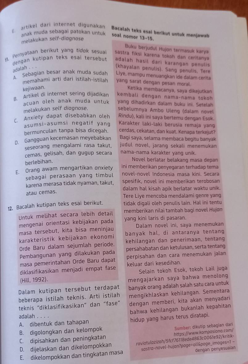 artikel dari internet digunakan Bacalah teks esai berikut untuk menjawab
anak muda sebagai patokan untuk soal nomor 13-15.
melakukan self-diagnose
Buku berjudul Hujøn termasuk karya
11. Pernyataan berikut yang tidok sesuai sastra fiksi karena tokoh dan ceritanya
dengan kutipan teks esai tersebut adalah hasil dari karangan penulis
adalah . . .
(khayalan penulis). Sang penulis, Tere
A. Sebagian besar anak muda sudah Liye, mampu menuangkan ide dalam cerita
memahami arti dari istilah-istilah yang sarat dengan pesan moral.
kejiwaan.
Ketika membacanya, saya dikejutkan
B. Artikel di internet sering dijadikan kembali dengan nama-nama tokoh
acuan oleh anak muda untuk yang dihadirkan dalam buku ini. Setelah
melakukan self diagnose. sebelumnya Ambo Uleng (dalam novel
C. Anxiety dapat disebabkan oleh Rindu), kali ini saya bertemu dengan Esok.
asumsi-asumsi negatif yang Karakter laki-laki berusia remaja yang
bermunculan tanpa bisa dicegah. cerdas, cekatan, dan kuat. Kenapa terkejut?
D. Gangguan kecemasan meyebabkan Bagi saya, selama membaca begitu banyak
seseorang mengalami rasa takut, judul novel, jarang sekali menemukan
cemas, gelisah, dan gugup secara nama-nama karakter yang unik.
berlebihan.
Novel berlatar belakang masa depan
E. Orang awam mengartikan anxiety ini memberikan penyegaran terhadap tema
sebagai perasaan yang timbul novel-novel Indonesia masa kini. Secara
karena merasa tidak nyaman, takut, spesifik, novel ini memberikan terobosan
dalam hal kisah apik berlatar waktu unik.
atau cemas.
Tere Liye mencoba mendalami genre yang
12. Bacalah kutipan teks esai berikut. tidak digali oleh penulis lain. Hal ini tentu
Untuk melihat secara lebih detail memberikan nilai tambah bagi novel Hujøn
mengenai orientasi kebijakan pada yang kini laris di pasaran.
masa tersebut, kita bisa meninjau Dalam novel ini, saya menemukan
karakteristik kebijakan ekonomi banyak hal, di antaranya tentang
Orde Baru dalam sejumlah periode. kehilangan dan penerimaan, tentang
Pembangunan yang dilakukan pada persahabatan dan ketulusan, serta tentang
masa pemerintahan Orde Baru dapat perpisahan dan cara menemukan jalan
diklasifikasikan menjadi empat fase keluar dari kesedihan.
Selain tokoh Esok, tokoh Lail juga
(Hill, 1992).
mengajarkan saya bahwa menolong
Dalam kutipan tersebut terdapat banyak orang adalah salah satu cara untuk
beberapa istilah teknis. Arti istilah mengikhlaskan kehilangan. Sementara
teknis “diklasifikasikan” dan “fase” dengan memberi, kita akan menyadari
bahwa kehilangan bukanlah kepahitan
adalah . . . .
A. dibentuk dan tahapan hidup yang harus terus diratapi.
B. digolongkan dan kelompok
Sumber: dikutip sebagian dari
https://www.kompasiana.com/
C. dipisahkan dan peningkatan
D. dijelaskan dan dikelompokkan roviatulozizah/5fcf76118ede4863c0061e92/kritik-
dengan penyesuaian
E. dikelompokkan dan tingkatan masa sastra-novel-hujan?page=all&page_images=1 -