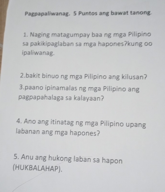 Pagpapaliwanag. 5 Puntos ang bawat tanong. 
1. Naging matagumpay baa ng mga Pilipino 
sa pakikipaglaban sa mga hapones?kung oo 
ipaliwanag. 
2.bakit binuo ng mga Pilipino ang kilusan? 
3.paano ipinamalas ng mga Pilipino ang 
pagpapahalaga sa kalayaan? 
4. Ano ang itinatag ng mga Pilipino upang 
labanan ang mga hapones? 
5. Anu ang hukong laban sa hapon 
(HUKBALAHAP).