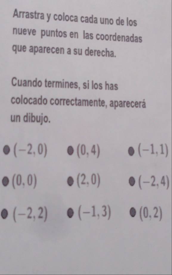 Arrastra y coloca cada uno de los 
nueve puntos en las coordenadas 
que aparecen a su derecha. 
Cuando termines, si los has 
colocado correctamente, aparecerá 
un dibujo.
(-2,0) (0,4)
(-1,1)
(0,0)
(2,0)
(-2,4)
(-2,2) (-1,3) (0,2)