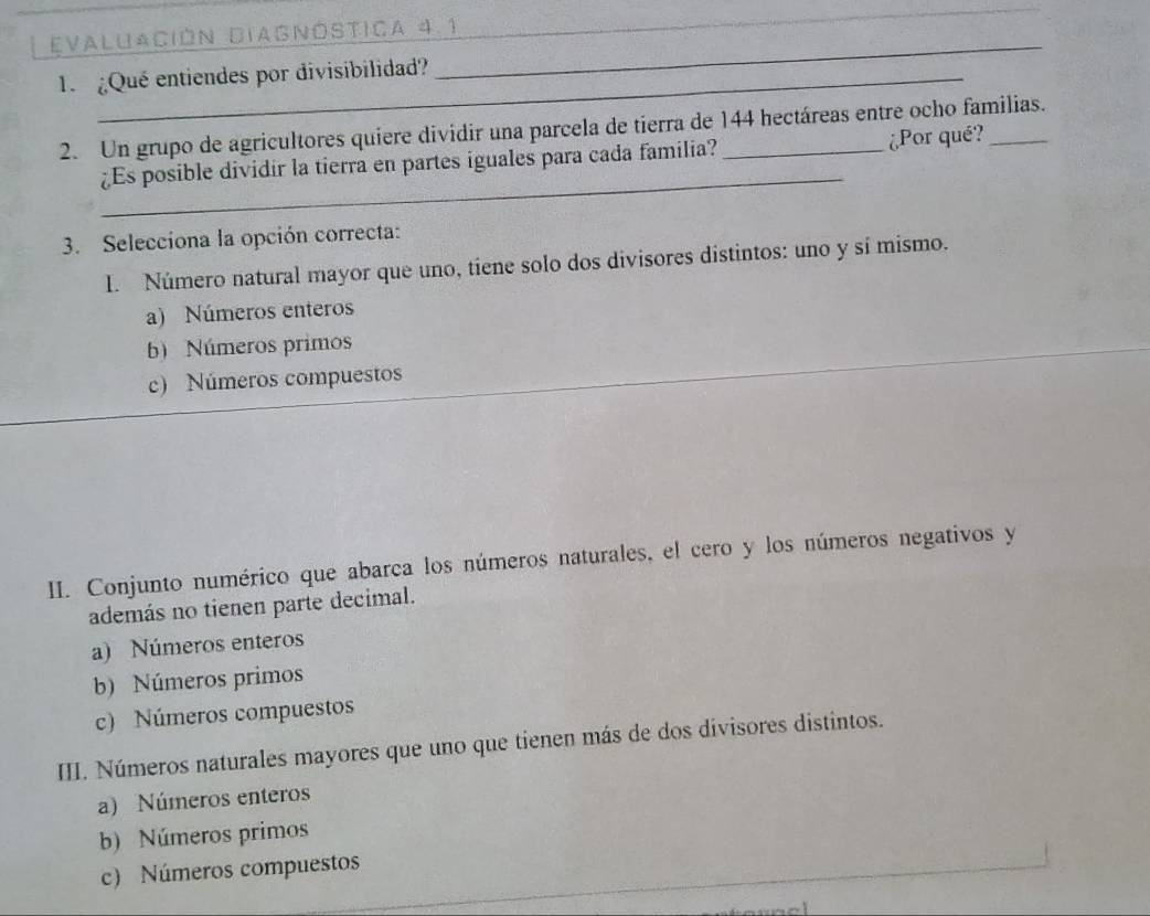 Evaluación Diagnóstica 4.1
1 Qué entiendes por divisibilidad?
_
2. Un grupo de agricultores quiere dividir una parcela de tierra de 144 hectáreas entre ocho familias.
_
¿Es posible dividir la tierra en partes iguales para cada familia? ¿Por qué?
3. Selecciona la opción correcta:
l. Número natural mayor que uno, tiene solo dos divisores distintos: uno y sí mismo.
a) Números enteros
b) Números primos
c) Números compuestos
II. Conjunto numérico que abarca los números naturales, el cero y los números negativos y
además no tienen parte decimal.
a) Números enteros
b) Números primos
c) Números compuestos
III. Números naturales mayores que uno que tienen más de dos divisores distintos.
a) Números enteros
b) Números primos
c) Números compuestos