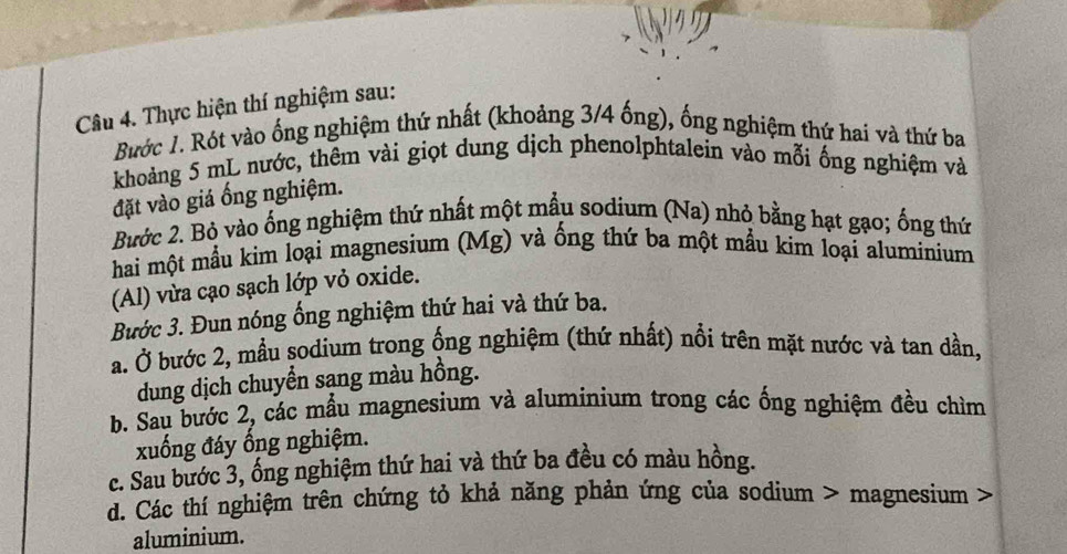 Thực hiện thí nghiệm sau: 
Bước 1. Rót vào ống nghiệm thứ nhất (khoảng 3/4 ống), ống nghiệm thứ hai và thứ ba 
khoảng 5 mL nước, thêm vài giọt dung dịch phenolphtalein vào mỗi ống nghiệm và 
đặt vào giá ổng nghiệm. 
Bước 2. Bỏ vào ống nghiệm thứ nhất một mẫu sodium (Na) nhỏ bằng hạt gạo; ống thứ 
hai một mẫu kim loại magnesium (Mg) và ống thứ ba một mẫu kim loại aluminium 
(Al) vừa cạo sạch lớp vỏ oxide. 
Bước 3. Đun nóng ống nghiệm thứ hai và thứ ba. 
a. Ở bước 2, mẫu sodium trong ống nghiệm (thứ nhất) nổi trên mặt nước và tan dần, 
dung dịch chuyển sạng màu hồng. 
b. Sau bước 2, các mẫu magnesium và aluminium trong các ống nghiệm đều chìm 
xuống đáy ổng nghiệm. 
c. Sau bước 3, ống nghiệm thứ hai và thứ ba đều có màu hồng. 
d. Các thí nghiệm trên chứng tỏ khả năng phản ứng của sodium > magnesium 
aluminium.