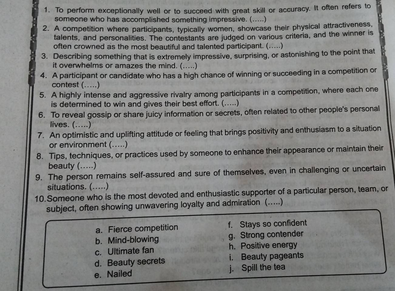 To perform exceptionally well or to succeed with great skill or accuracy. It often refers to
someone who has accomplished something impressive. (.....)
2. A competition where participants, typically women, showcase their physical attractiveness,
talents, and personalities. The contestants are judged on various criteria, and the winner is
often crowned as the most beautiful and talented participant. (.....)
3. Describing something that is extremely impressive, surprising, or astonishing to the point that
it overwhelms or amazes the mind. (.....)
4. A participant or candidate who has a high chance of winning or succeeding in a competition or
contest ( (…)
5. A highly intense and aggressive rivalry among participants in a competition, where each one
is determined to win and gives their best effort. (.....)
6. To reveal gossip or share juicy information or secrets, often related to other people's personal
lives. (…...)
7. An optimistic and uplifting attitude or feeling that brings positivity and enthusiasm to a situation
or environment (.....)
8. Tips, techniques, or practices used by someone to enhance their appearance or maintain their
beauty (….)
9. The person remains self-assured and sure of themselves, even in challenging or uncertain
situations. (…)
10.Someone who is the most devoted and enthusiastic supporter of a particular person, team, or
subject, often showing unwavering loyalty and admiration (…....)
a. Fierce competition f. Stays so confident
b. Mind-blowing g. Strong contender
c. Ultimate fan
h. Positive energy
d. Beauty secrets i. Beauty pageants
e. Nailed j. Spill the tea