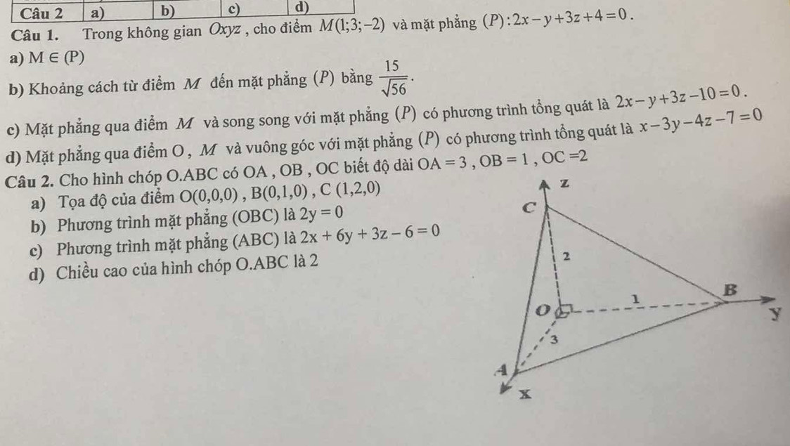 a) b) c) d)
Câu 1. Trong không gian Oxyz , cho điểm M(1;3;-2) và mặt phẳng (P): 2x-y+3z+4=0.
a) M∈ (P)
b) Khoảng cách từ điểm M đến mặt phẳng (P) bằng  15/sqrt(56) . 
c) Mặt phẳng qua điểm M và song song với mặt phẳng (P) có phương trình tổng quát là 2x-y+3z-10=0. 
d) Mặt phẳng qua điểm O , M và vuông góc với mặt phẳng (P) có phương trình tồng quát là x-3y-4z-7=0
Câu 2. Cho hình chóp O.ABC có OA , OB , OC biết độ dài OA=3, OB=1, OC=2
a) Tọa độ của điểm O(0,0,0), B(0,1,0), C(1,2,0)
z
b) Phương trình mặt phẳng (OBC) là 2y=0
C
c) Phương trình mặt phẳng (ABC) là 2x+6y+3z-6=0
d) Chiều cao của hình chóp O. ABC là 2
2
1
B
y
3
A
x