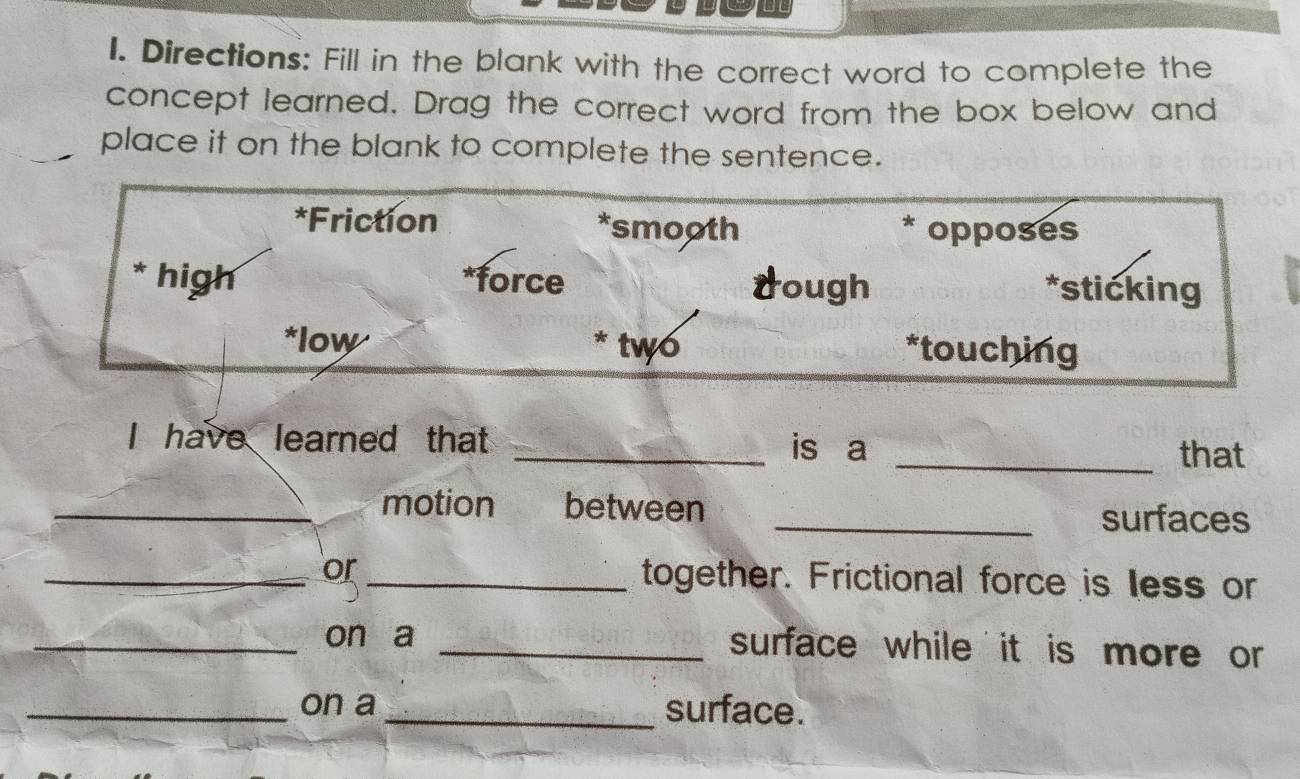 Directions: Fill in the blank with the correct word to complete the
concept learned. Drag the correct word from the box below and
place it on the blank to complete the sentence.
*Friction *smooth * opposes
* high *force dough *sticking
*low two *touching
I have learned that _is a
_that
_motion . between _surfaces
_or _together. Frictional force is less or
_on a _surface while it is more or 
_on a _surface.