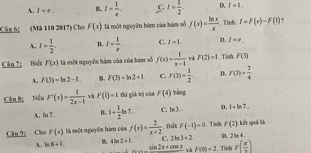 A. I=e. B. I= 1/e . C. I= 1/2 . D. I=1. 
Câu 6: (Mã 110 2017) Cho F(x) là một nguyên hàm của hàm số f(x)= ln x/x . Tính: I=F(e)-F(1) ?
A. I= 1/2 . B. I= 1/e . C. I=1. D. I=e. 
Câu 7: Biết F(x) là một nguyên hàm của của hàm số f(x)= 1/x-1  và F(2)=1. Tính F(3)
A. F(3)=ln 2-1. B. F(3)=ln 2+1. C. F(3)= 1/2 . D. F(3)= 7/4 . 
Câu 8: Nếu F'(x)= 1/2x-1  và F(1)=1 thì giá trị của F(4) bằng
A. ln 7. . B. 1+ 1/2 ln 7.. C. ln 3.. D. 1+ln 7.. 
Câu 9: Cho F(x) là một nguyên hàm của f(x)= 2/x+2  Biết F(-1)=0. Tinh F(2) kết quả là.
A. ln 8+1. B. 4ln 2+1. C. 2ln 3+2. D. 2 ln 4 .
f(x)=frac sin 2x+cos x và F(0)=2. Tính F( π /2 )