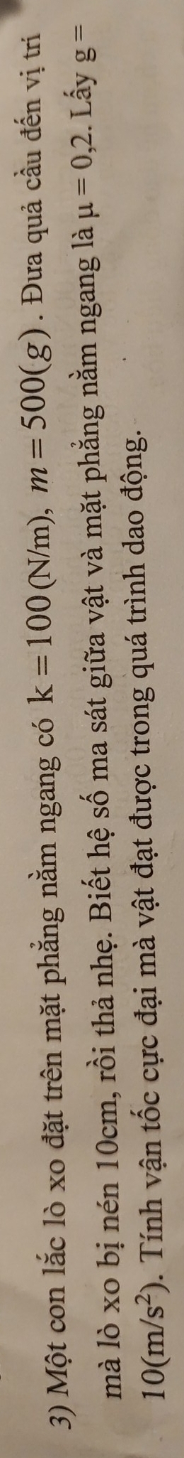 Một con lắc lò xo đặt trên mặt phẳng nằm ngang có k=100(N/m), m=500(g). Đưa quả cầu đến vị trí 
mà lò xo bị nén 10cm, rồi thả nhẹ. Biết hệ số ma sát giữa vật và mặt phẳng nằm ngang là mu =0,2.. Lấy g=
10(m/s^2). Tính vận tốc cực đại mà vật đạt được trong quá trình dao động.