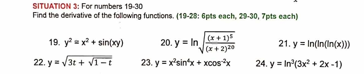 SITUATION 3: For numbers 19-30 
Find the derivative of the following functions. (19-28: 6pts each, 29-30, 7pts each) 
19. y^2≌ x^2+sin (xy) 20. y=ln sqrt(frac (x+1)^5)(x+2)^20 21. y=ln (ln (ln (x)))
22. y=sqrt(3t+sqrt 1-t) 23. y=x^2sin^4x+xcos^(-2)x 24. y=ln^3(3x^2+2x-1)