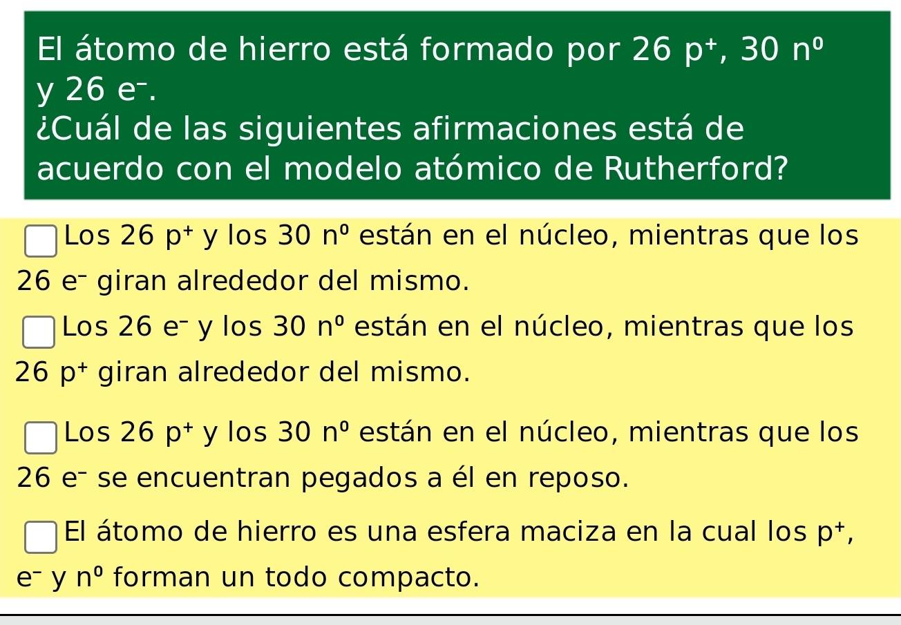 El átomo de hierro está formado por 26p^+, 30n^0
y 26 e-.
¿Cuál de las siguientes afirmaciones está de
acuerdo con el modelo atómico de Rutherford?
Los 26p^(+^1 y los 30n^circ) están en el núcleo, mientras que los
26 e- giran alrededor del mismo.
Los 26 e- y los 30n° están en el núcleo, mientras que los
26p^+ giran alrededor del mismo.
Los 26p^+ y los 30n° están en el núcleo, mientras que los
26 e- se encuentran pegados a él en reposo.
El átomo de hierro es una esfera maciza en la cual los p^+,
e^- y n^0 forman un todo compacto.