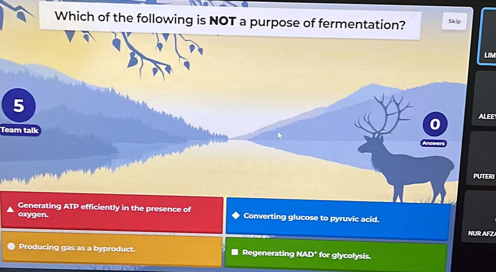 Which of the following is NOT a purpose of fermentation? Skip
LIM
5
ALEE
0
Team talk
uwer
PUTERI
Generating ATP. efficiently in the presence of
oxygen. Converting glucose to pyruvic acid.
NUR AFZ
Producing gas as a byproduct. Regenerating NAD* for glycolysis.