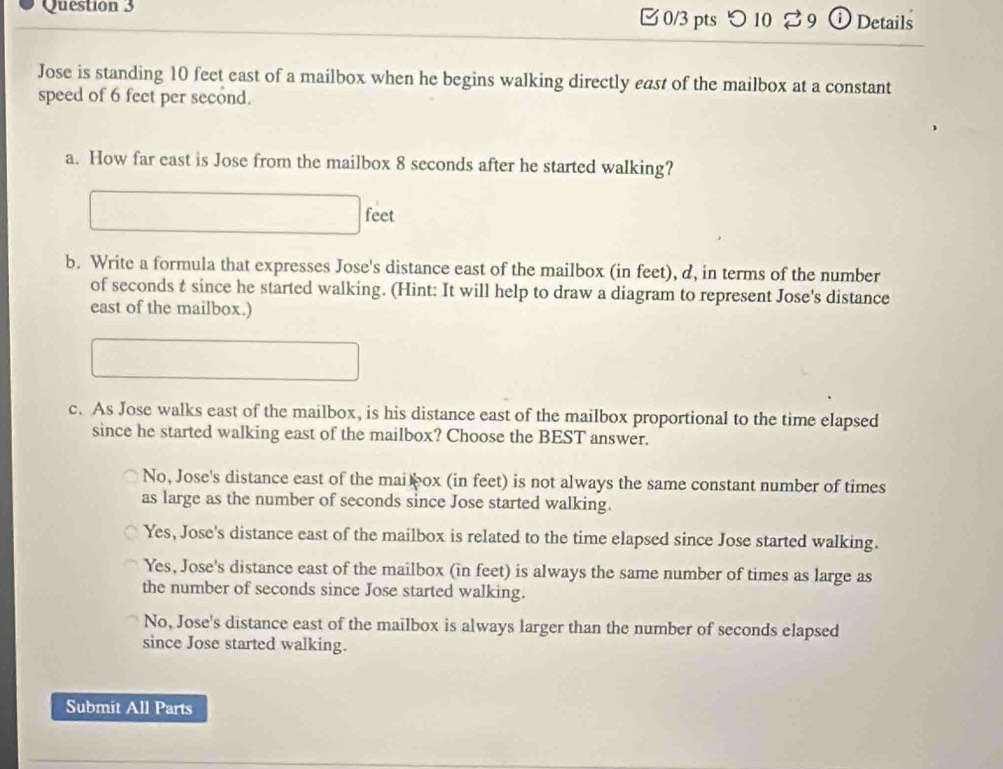 つ 10 % 9 ⓘ Details
Jose is standing 10 feet east of a mailbox when he begins walking directly east of the mailbox at a constant
speed of 6 feet per second.
a. How far east is Jose from the mailbox 8 seconds after he started walking?
feet
b. Write a formula that expresses Jose's distance east of the mailbox (in feet), d, in terms of the number
of seconds t since he started walking. (Hint: It will help to draw a diagram to represent Jose's distance
east of the mailbox.)
c. As Jose walks east of the mailbox, is his distance east of the mailbox proportional to the time elapsed
since he started walking east of the mailbox? Choose the BEST answer.
No, Jose's distance east of the mai ox (in feet) is not always the same constant number of times
as large as the number of seconds since Jose started walking.
Yes, Jose's distance east of the mailbox is related to the time elapsed since Jose started walking.
Yes, Jose's distance east of the mailbox (in feet) is always the same number of times as large as
the number of seconds since Jose started walking.
No, Jose's distance east of the mailbox is always larger than the number of seconds elapsed
since Jose started walking.
Submit All Parts