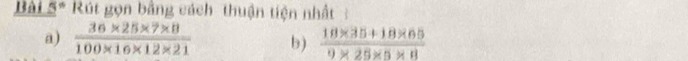 Bài 5* Rút gọn bằng cách thuận tiện nhất : 
a)  (36* 25* 7* 8)/100* 16* 12* 21  b)  (18* 35+18* 65)/9* 25* 5* 8 