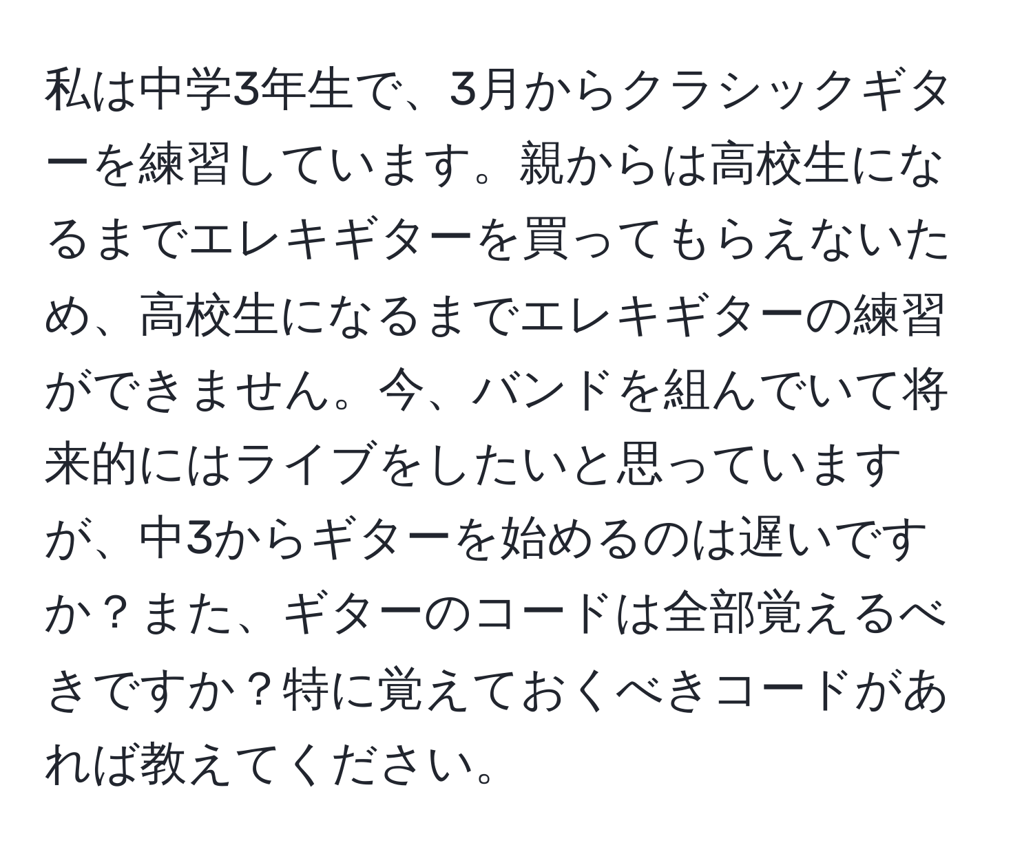 私は中学3年生で、3月からクラシックギターを練習しています。親からは高校生になるまでエレキギターを買ってもらえないため、高校生になるまでエレキギターの練習ができません。今、バンドを組んでいて将来的にはライブをしたいと思っていますが、中3からギターを始めるのは遅いですか？また、ギターのコードは全部覚えるべきですか？特に覚えておくべきコードがあれば教えてください。