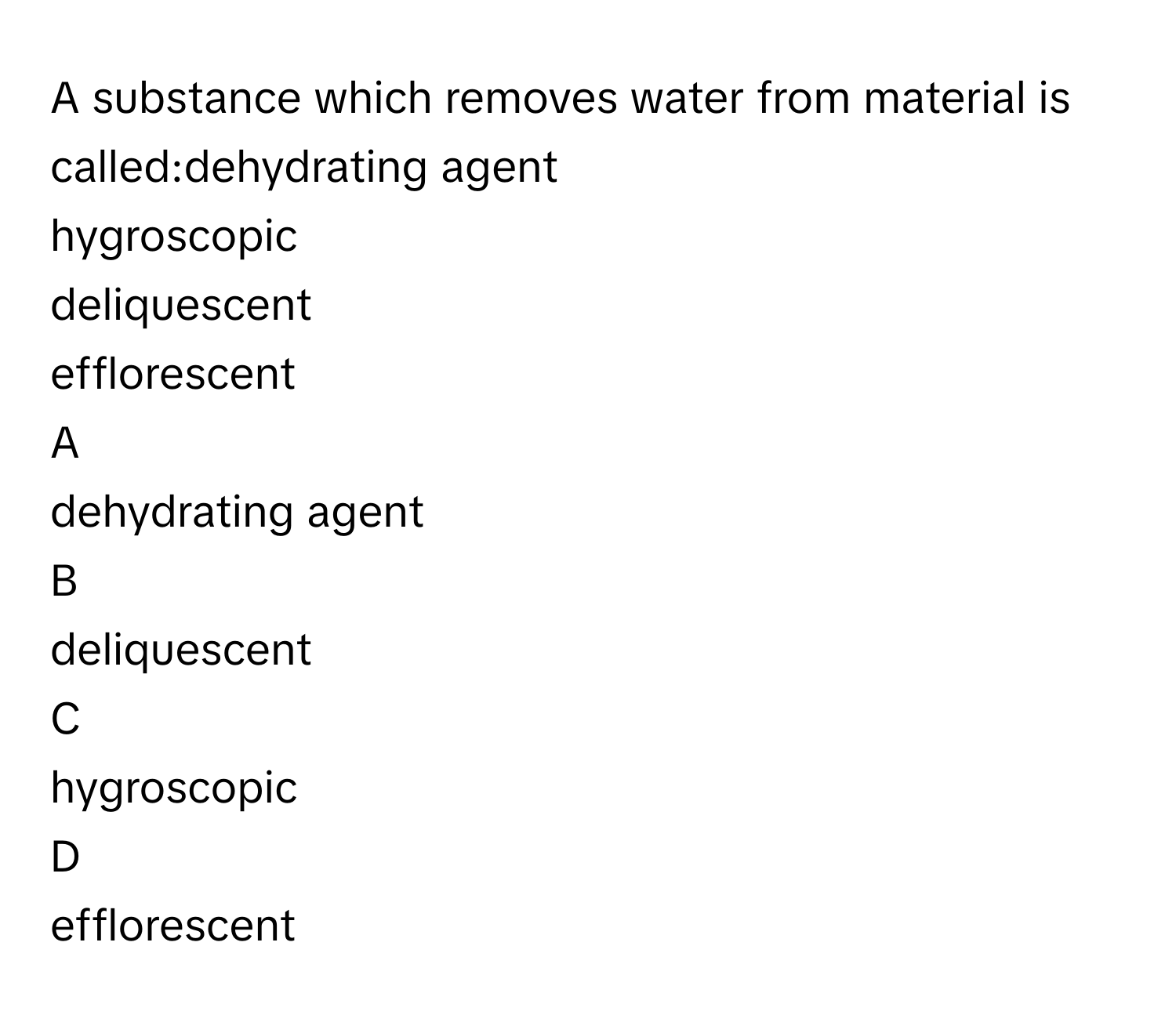 A substance which removes water from material is called:dehydrating agent
hygroscopic
deliquescent
efflorescent

A  
dehydrating agent 


B  
deliquescent 


C  
hygroscopic 


D  
efflorescent