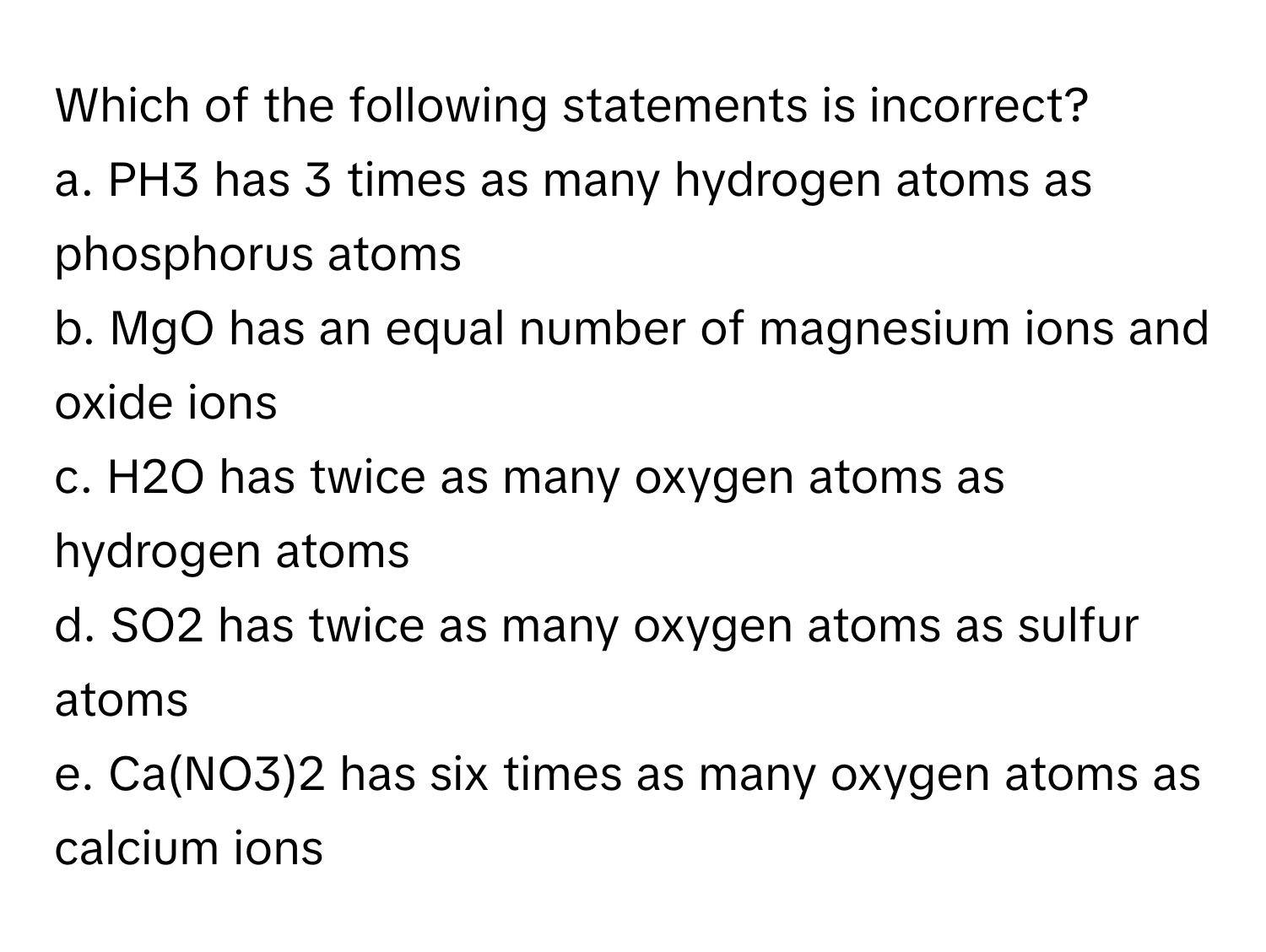 Which of the following statements is incorrect?

a. PH3 has 3 times as many hydrogen atoms as phosphorus atoms
b. MgO has an equal number of magnesium ions and oxide ions
c. H2O has twice as many oxygen atoms as hydrogen atoms
d. SO2 has twice as many oxygen atoms as sulfur atoms
e. Ca(NO3)2 has six times as many oxygen atoms as calcium ions