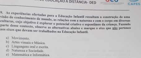 ScaÇão A Distância- ded CAPES
9. As experiências ofertadas para a Educação Infantil ressaltam a construção de uma
visão de conhecimento de mundo, as relações com a natureza e com o corpo em diversas
culturas, cujo objetivo é explorar o potencial criativo e espontâneo da criança. Fazendo
parte desse contexto, observe as alternativas abaixo e marque o eixo que não pertence
aos eixos que devam ser trabalhados na Educação Infantil.
a) Movimento.
b) Artes visuais e Música.
c) Linguagens oral e escrita.
d) Natureza e Sociedade.
e) Matemática e Informática.