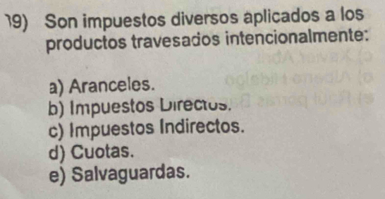 Son impuestos diversos aplicados a los
productos travesados intencionalmente:
a) Aranceles.
b) Impuestos Directos.
c) Impuestos Indirectos.
d) Cuotas.
e) Salvaguardas.