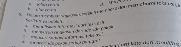 a. jalan cerita
d. khayaian
b. alur cerita
8. Dalam membuat ringkasan, setelah membaca dan memahami teks asli, k
berikutnya adalah ....
a. menuliskan informasi dari teks asli
b. menyusun ringkasan dari ide-ide pokok
c. mencari sumber informasi teks asli
d. mencari ide pokok setiap paragraf
mençari arti kata dari mobilitas