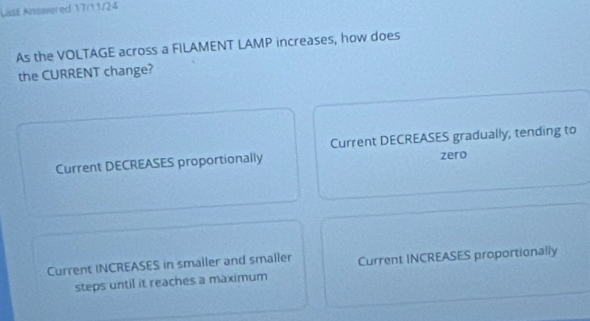 LasE Answered 17/11/24
As the VOLTAGE across a FILAMENT LAMP increases, how does
the CURRENT change?
Current DECREASES gradually, tending to
Current DECREASES proportionally zero
Current INCREASES in smaller and smaller Current INCREASES proportionally
steps until it reaches a maximum