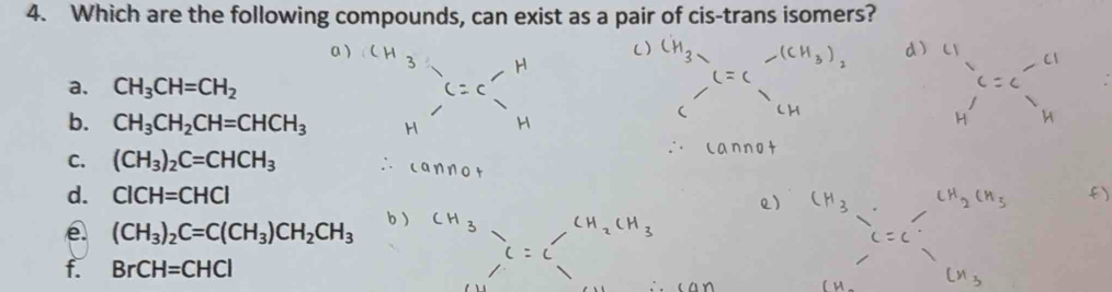 Which are the following compounds, can exist as a pair of cis-trans isomers?
a. CH_3CH=CH_2
b. CH_3CH_2CH=CHCH_3
C. (CH_3)_2C=CHCH_3
d. CICH=CHCI
(CH_3)_2C=C(CH_3)CH_2CH_3
f. BrCH=CHCl