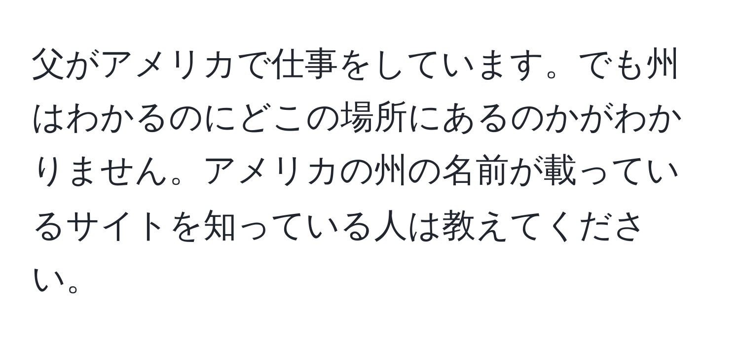 父がアメリカで仕事をしています。でも州はわかるのにどこの場所にあるのかがわかりません。アメリカの州の名前が載っているサイトを知っている人は教えてください。