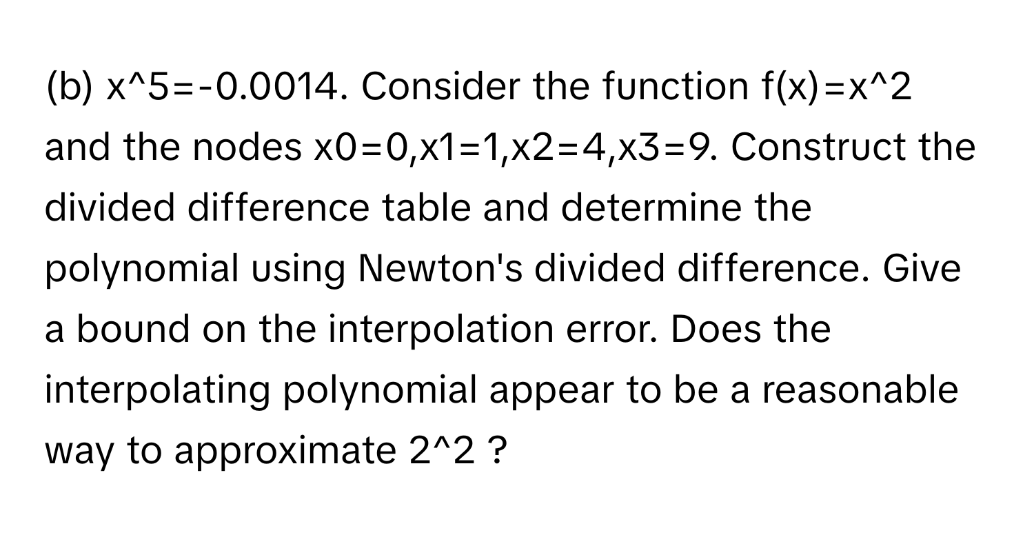 x^5=-0.0014. ﻿Consider the function f(x)=x^2 ﻿and the nodes x0=0,x1=1,x2=4,x3=9. ﻿Construct the divided difference table and determine the polynomial using Newton's divided difference. Give a bound on the interpolation error. Does the interpolating polynomial appear to be a reasonable way to approximate 2^2 ?