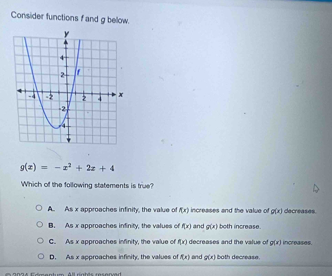 Consider functions f and g below.
g(x)=-x^2+2x+4
Which of the following statements is true?
A. As x approaches infinity, the value of f(x) increases and the value of g(x) decreases.
B. As x approaches infinity, the values of f(x) and g(x) both increase.
C. As x approaches infinity, the value of f(x) decreases and the value of g(x) increases.
D. As x approaches infinity, the values of f(x) and g(x) both decrease.