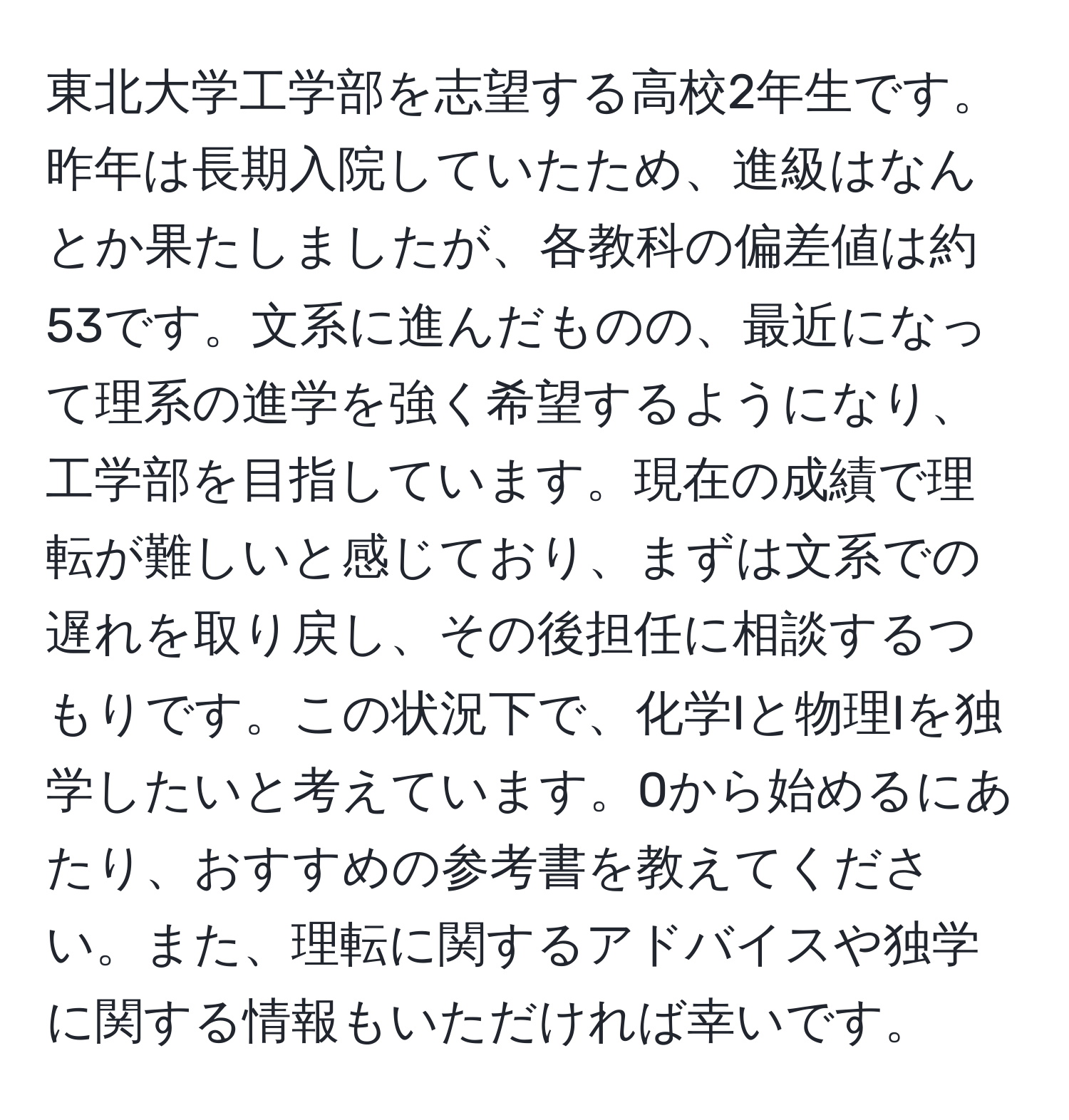 東北大学工学部を志望する高校2年生です。昨年は長期入院していたため、進級はなんとか果たしましたが、各教科の偏差値は約53です。文系に進んだものの、最近になって理系の進学を強く希望するようになり、工学部を目指しています。現在の成績で理転が難しいと感じており、まずは文系での遅れを取り戻し、その後担任に相談するつもりです。この状況下で、化学Iと物理Iを独学したいと考えています。0から始めるにあたり、おすすめの参考書を教えてください。また、理転に関するアドバイスや独学に関する情報もいただければ幸いです。