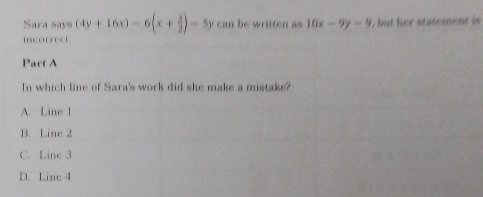 Sara says (4y+16x)-6(x+ 3/2 )-5y can be written as 10x-9y=9 , but her statement is
incorrect.
Part A
In which line of Sara's work did she make a mistake?
A. Line 1
B. Line 2
C. Line 3
D. Line 4