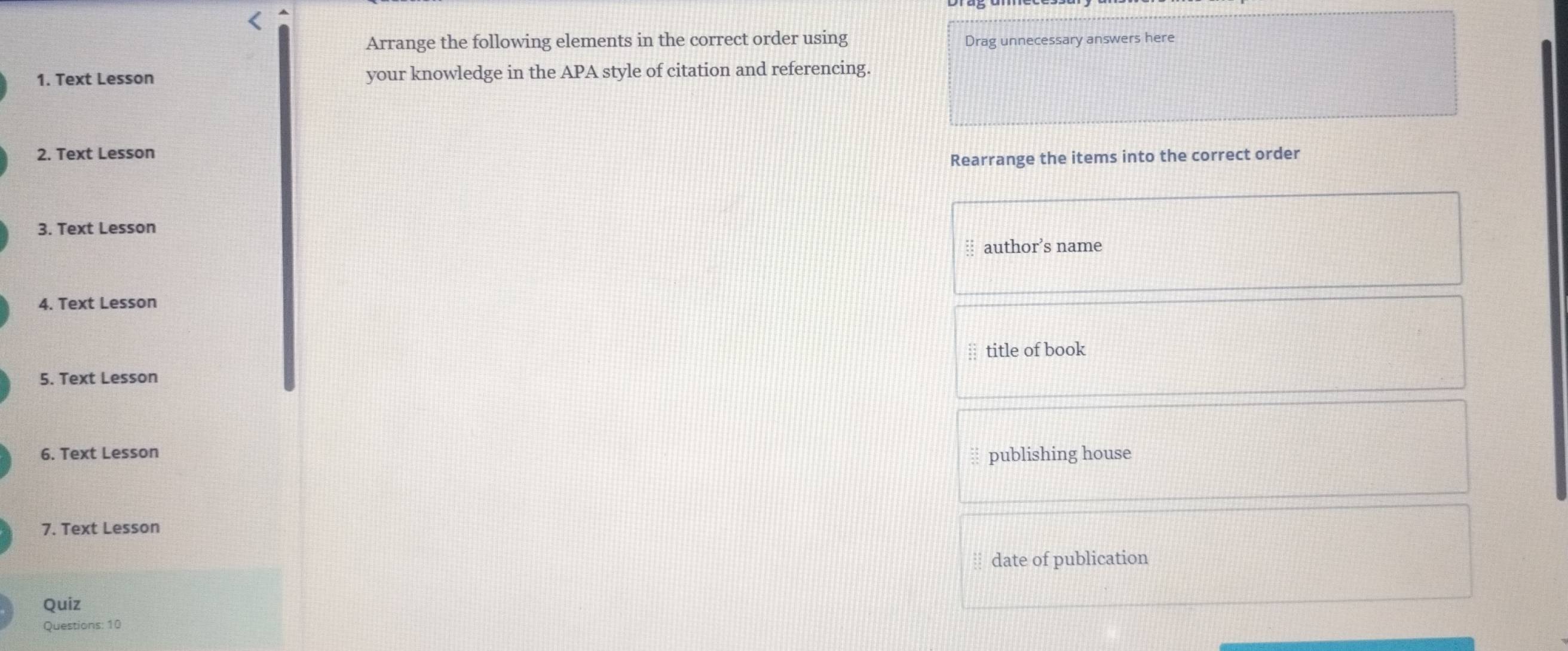 Arrange the following elements in the correct order using Drag unnecessary answers here 
1. Text Lesson your knowledge in the APA style of citation and referencing. 
2. Text Lesson 
Rearrange the items into the correct order 
3. Text Lesson 
author’s name 
4. Text Lesson 
title of book 
5. Text Lesson 
6. Text Lesson 
publishing house 
7. Text Lesson 
date of publication 
Quiz 
Questions: 10