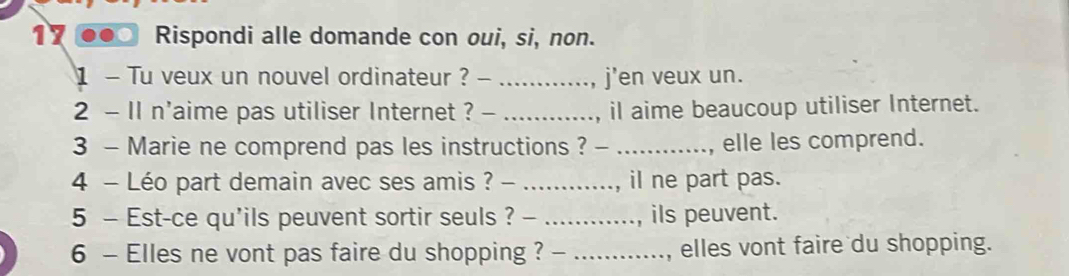 Rispondi alle domande con oui, si, non. 
1 - Tu veux un nouvel ordinateur ? - _j'en veux un. 
2 - I1 n'aime pas utiliser Internet ? - _il aime beaucoup utiliser Internet. 
3 - Marie ne comprend pas les instructions ? - _elle les comprend. 
4 - Léo part demain avec ses amis ? -_ , il ne part pas. 
5 - Est-ce qu'ils peuvent sortir seuls ? - _ils peuvent. 
6 - Elles ne vont pas faire du shopping ? _, elles vont faire du shopping.