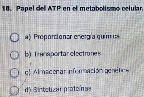 Papel del ATP en el metabolismo celular.
a) Proporcionar energía química
b) Transportar electrones
c) Almacenar información genética
d) Sintetizar proteínas