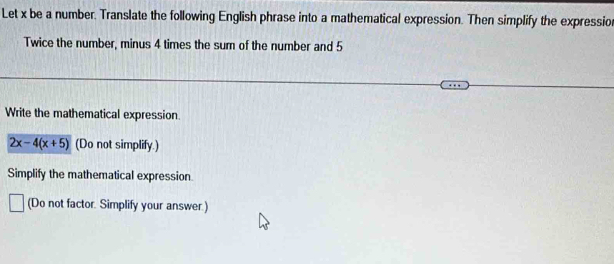 Let x be a number. Translate the following English phrase into a mathematical expression. Then simplify the expressio 
Twice the number, minus 4 times the sum of the number and 5
Write the mathematical expression.
2x-4(x+5) (Do not simplify.) 
Simplify the mathematical expression 
(Do not factor. Simplify your answer.)