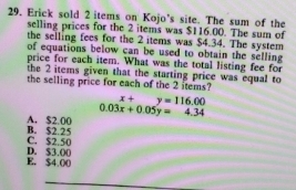 Erick sold 2 items on Kojo's site. The sum of the
selling prices for the 2 items was $116.00. The sum of
the selling fees for the 2 items was $4.34. The system
of equations below can be used to obtain the selling
price for each item. What was the total listing fee for
the 2 items given that the starting price was equal to
the selling price for each of the 2 items?
x+y=116.00
0.03x+0.05y=4.34
A. $2 00
C. $2.50 B. $2.25
E. $4.00 D. $3.00