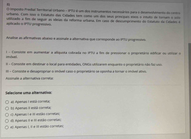 Imposto Predial Territorial Urbano - IPTU é um dos instrumentos necessários para o desenvolvimento do centro
urbano. Com isso o Estatuto das Cidades tem como um dos seus principais eixos o intuito de tornam o solo
utilizado a fim de seguir as ideias da reforma urbana. Em caso de descumprimento do Estatuto da Cidades é
aplicado o IPTU progressivo.
Analise as afirmativas abaixo e assinale a alternativa que corresponde ao IPTU progressivo.
l - Consiste em aumentar a alíquota cobrada no IPTU a fim de pressionar o proprietário edificar ou utilizar o
imóvel.
II - Consiste em destinar o local para entidades, ONGs utilizarem enquanto o proprietário não faz uso.
III - Consiste e desapropriar o imóvel caso o proprietário se oponha a tornar o imóvel ativo.
Assinale a alternativa correta:
Selecione uma alternativa:
a) Apenas I está correta;
b) Apenas II está correta;
c) Apenas I e III estão corretas;
d) Apenas II e III estão corretas;
e) Apenas I, II e III estão corretas;