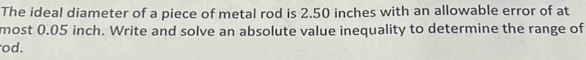 The ideal diameter of a piece of metal rod is 2.50 inches with an allowable error of at 
most 0.05 inch. Write and solve an absolute value inequality to determine the range of 
od.