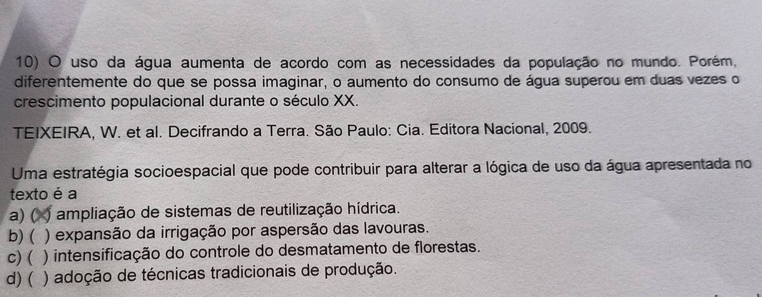 uso da água aumenta de acordo com as necessidades da população no mundo. Porém,
diferentemente do que se possa imaginar, o aumento do consumo de água superou em duas vezes o
crescimento populacional durante o século XX.
TEIXEIRA, W. et al. Decifrando a Terra. São Paulo: Cia. Editora Nacional, 2009.
Uma estratégia socioespacial que pode contribuir para alterar a lógica de uso da água apresentada no
texto é a
a) ( ampliação de sistemas de reutilização hídrica.
b) ( ) expansão da irrigação por aspersão das lavouras.
c) ( ) intensificação do controle do desmatamento de florestas.
d) ( ) adoção de técnicas tradicionais de produção.